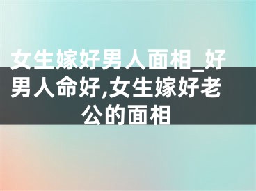 女生嫁好男人面相_好男人命好,女生嫁好老公的面相