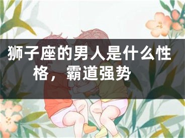 狮子座的男人是什么性格，霸道强势 