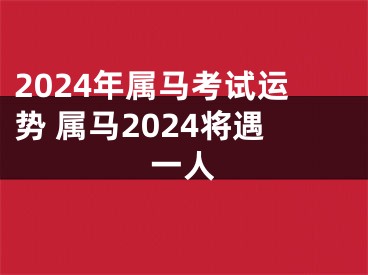 2024年属马考试运势 属马2024将遇一人