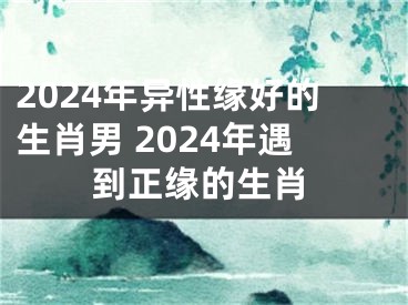 2024年异性缘好的生肖男 2024年遇到正缘的生肖