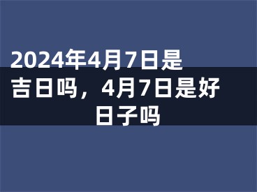 2024年4月7日是吉日吗，4月7日是好日子吗