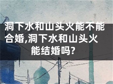 洞下水和山头火能不能合婚,洞下水和山头火能结婚吗?