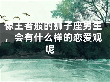 像王者般的狮子座男生，会有什么样的恋爱观呢 