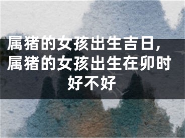 属猪的女孩出生吉日,属猪的女孩出生在卯时好不好