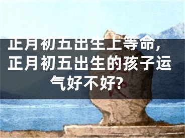 正月初五出生上等命,正月初五出生的孩子运气好不好?