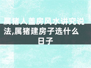 属猪人盖房风水讲究说法,属猪建房子选什么日子