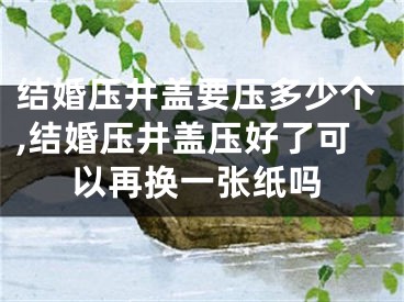 结婚压井盖要压多少个,结婚压井盖压好了可以再换一张纸吗