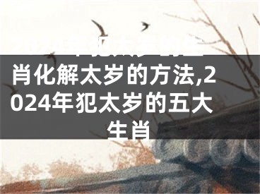 2024年犯太岁的生肖化解太岁的方法,2024年犯太岁的五大生肖
