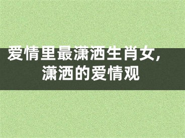 爱情里最潇洒生肖女,潇洒的爱情观
