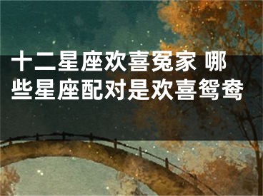 十二星座欢喜冤家 哪些星座配对是欢喜鸳鸯 