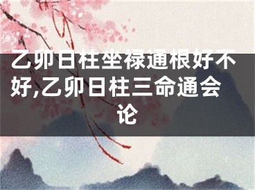 乙卯日柱坐禄通根好不好,乙卯日柱三命通会论