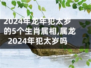 2024年龙年犯太岁的5个生肖属相,属龙2024年犯太岁吗