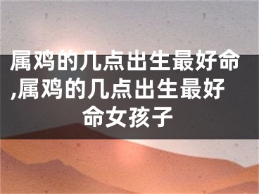 属鸡的几点出生最好命,属鸡的几点出生最好命女孩子