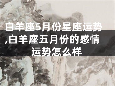 白羊座5月份星座运势,白羊座五月份的感情运势怎么样