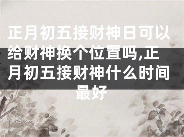 正月初五接财神日可以给财神换个位置吗,正月初五接财神什么时间最好
