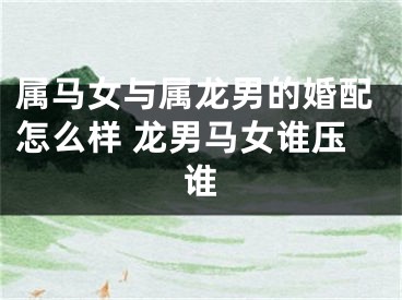 属马女与属龙男的婚配怎么样 龙男马女谁压谁