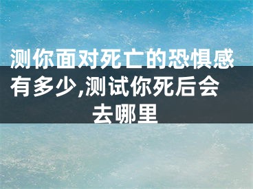 测你面对死亡的恐惧感有多少,测试你死后会去哪里