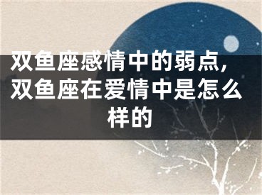 双鱼座感情中的弱点,双鱼座在爱情中是怎么样的