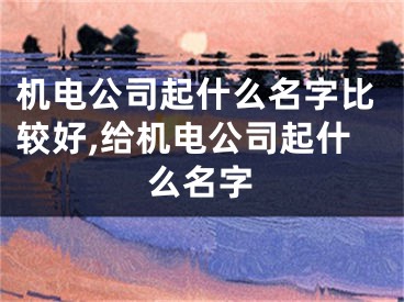 机电公司起什么名字比较好,给机电公司起什么名字