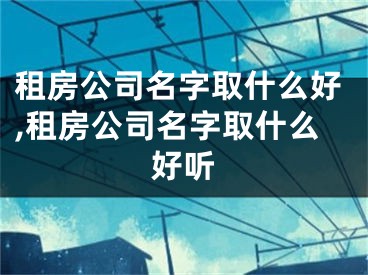 租房公司名字取什么好,租房公司名字取什么好听