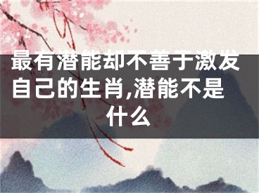 最有潜能却不善于激发自己的生肖,潜能不是什么
