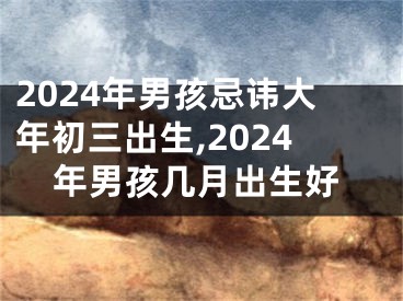 2024年男孩忌讳大年初三出生,2024年男孩几月出生好