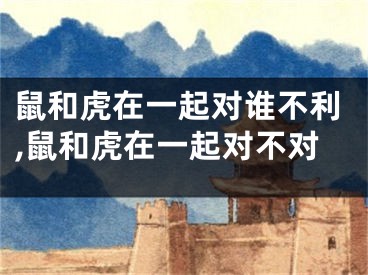 鼠和虎在一起对谁不利,鼠和虎在一起对不对
