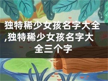 独特稀少女孩名字大全,独特稀少女孩名字大全三个字