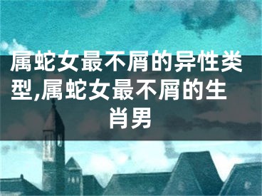 属蛇女最不屑的异性类型,属蛇女最不屑的生肖男
