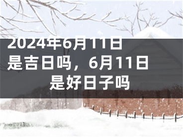 2024年6月11日是吉日吗，6月11日是好日子吗