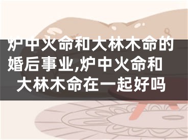 炉中火命和大林木命的婚后事业,炉中火命和大林木命在一起好吗