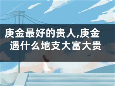 庚金最好的贵人,庚金遇什么地支大富大贵