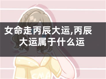 女命走丙辰大运,丙辰大运属于什么运