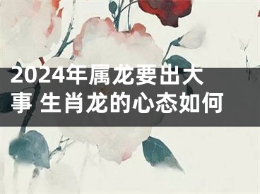 2024年属龙要出大事 生肖龙的心态如何