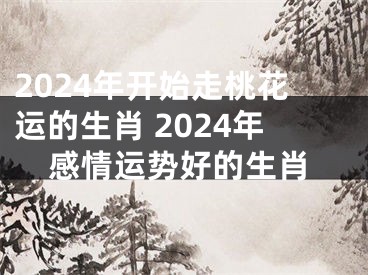 2024年开始走桃花运的生肖 2024年感情运势好的生肖
