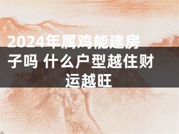 2024年属鸡能建房子吗 什么户型越住财运越旺
