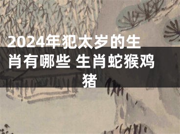 2024年犯太岁的生肖有哪些 生肖蛇猴鸡猪