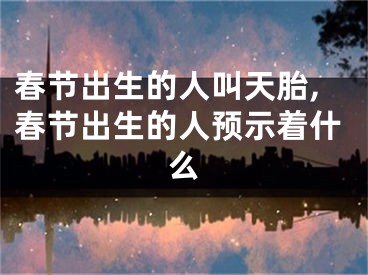 春节出生的人叫天胎,春节出生的人预示着什么