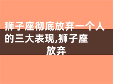 狮子座彻底放弃一个人的三大表现,狮子座 放弃