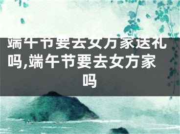 端午节要去女方家送礼吗,端午节要去女方家吗