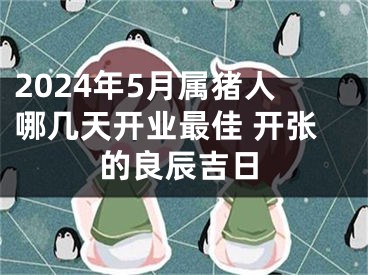 2024年5月属猪人哪几天开业最佳 开张的良辰吉日