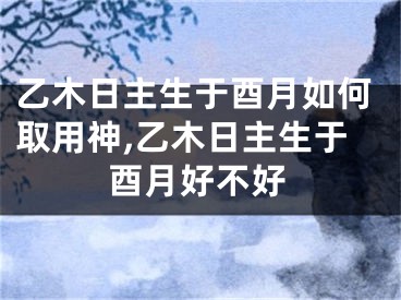 乙木日主生于酉月如何取用神,乙木日主生于酉月好不好