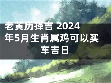 老黄历择吉 2024年5月生肖属鸡可以买车吉日