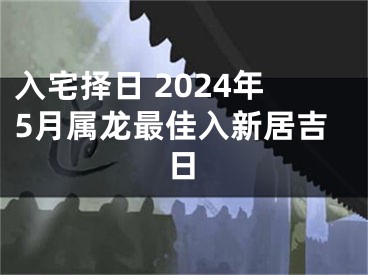入宅择日 2024年5月属龙最佳入新居吉日