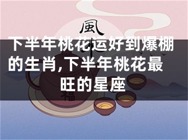 下半年桃花运好到爆棚的生肖,下半年桃花最旺的星座