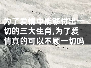 为了爱情中能够付出一切的三大生肖,为了爱情真的可以不顾一切吗