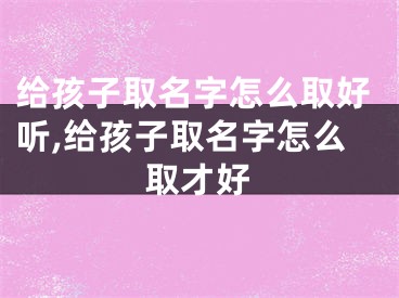 给孩子取名字怎么取好听,给孩子取名字怎么取才好