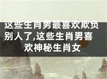 这些生肖男最喜欢欺负别人了,这些生肖男喜欢神秘生肖女