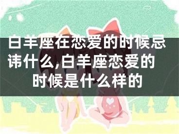 白羊座在恋爱的时候忌讳什么,白羊座恋爱的时候是什么样的