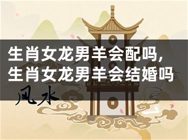 生肖女龙男羊会配吗,生肖女龙男羊会结婚吗